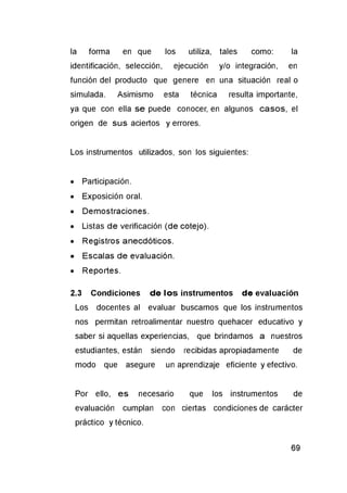 la forma en que los utiliza, tales como: la
identificación, selección, ejecución y/o integración, en
función del producto que genere en una situación real o
simulada. Asimismo esta técnica resulta importante,
ya que con ella se puede conocer, en algunos casos, el
origen de sus aciertos y errores.
Los instrumentos utilizados, son los siguientes:
• Participación.
• Exposición oral.
• Demostraciones.
• Listas de verificación (de cotejo).
• Registros anecdóticos.
• Escalas de evaluación.
• Reportes.
2.3 Condiciones de lo s instrumentos de evaluación
Los docentes al evaluar buscamos que los instrumentos
nos permitan retroalimentar nuestro quehacer educativo y
saber si aquellas experiencias, que brindamos a nuestros
estudiantes, están siendo recibidas apropiadamente de
modo que asegure un aprendizaje eficiente y efectivo.
Por ello, es necesario que los instrumentos de
evaluación cumplan con ciertas condiciones de carácter
práctico y técnico.
 