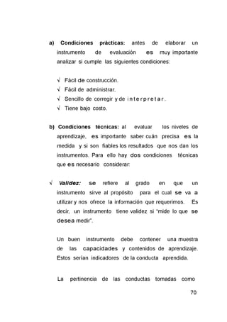 a) Condiciones prácticas: antes de elaborar un
instrumento de evaluación es muy importante
analizar si cumple las siguientes condiciones:
V Fácil de construcción.
V Fácil de administrar.
V Sencillo de corregir y de i n t e r p r e t a r .
V Tiene bajo costo.
b) Condiciones técnicas: al evaluar los niveles de
aprendizaje, es importante saber cuán precisa es la
medida y si son fiables los resultados que nos dan los
instrumentos. Para ello hay dos condiciones técnicas
que es necesario considerar:
V Validez: se refiere al grado en que un
instrumento sirve al propósito para el cual se va a
utilizar y nos ofrece la información que requerimos. Es
decir, un instrumento tiene validez si “mide lo que se
desea medir”.
Un buen instrumento debe contener una muestra
de las capacidades y contenidos de aprendizaje.
Estos serían indicadores de la conducta aprendida.
La pertinencia de las conductas tomadas como
 
