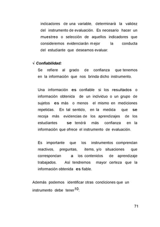 indicadores de una variable, determinará la validez
del instrumento de evaluación. Es necesario hacer un
muestreo o selección de aquellos indicadores que
consideremos evidenciarán mejor la conducta
del estudiante que deseamos evaluar.
V Confiabilidad:
Se refiere al grado de confianza que tenemos
en la información que nos brinda dicho instrumento.
Una información es confiable si los resultados o
información obtenida de un individuo o un grupo de
sujetos es más o menos el mismo en mediciones
repetidas. En tal sentido, en la medida que se
recoja más evidencias de los aprendizajes de los
estudiantes se tendrá más confianza en la
información que ofrece el instrumento de evaluación.
Es importante que los instrumentos comprendan
reactivos, preguntas, items, y/o situaciones que
correspondan a los contenidos de aprendizaje
trabajados. Así tendremos mayor certeza que la
información obtenida es fiable.
Además podemos identificar otras condiciones que un
instrumento debe tener10:
 