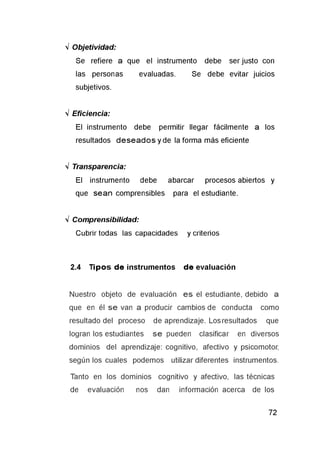 V Objetividad:
Se refiere a que el instrumento debe ser justo con
las personas evaluadas. Se debe evitar juicios
subjetivos.
V Eficiencia:
El instrumento debe permitir llegar fácilmente a los
resultados deseados y de la forma más eficiente
V Transparencia:
El instrumento debe abarcar procesos abiertos y
que sean comprensibles para el estudiante.
V Comprensibilidad:
Cubrir todas las capacidades y criterios
2.4 T ipos de instrumentos de evaluación
Nuestro objeto de evaluación es el estudiante, debido a
que en él se van a producir cambios de conducta como
resultado del proceso de aprendizaje. Los resultados que
logran los estudiantes se pueden clasificar en diversos
dominios del aprendizaje: cognitivo, afectivo y psicomotor,
según los cuales podemos utilizar diferentes instrumentos.
Tanto en los dominios cognitivo y afectivo, las técnicas
de evaluación nos dan información acerca de los
 