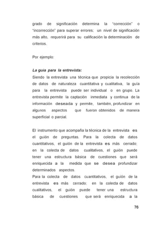 grado de significación determina la “corrección” o
“incorrección” para superar errores; un nivel de significación
más alto, requerirá para su calificación la determinación de
criterios.
Por ejemplo:
La guía para la entrevista:
Siendo la entrevista una técnica que propicia la recolección
de datos de naturaleza cuantitativa y cualitativa, la guía
para la entrevista puede ser individual o en grupo. La
entrevista permite la captación inmediata y continua de la
información deseada y permite, también, profundizar en
algunos aspectos que fueron obtenidos de manera
superficial o parcial.
El instrumento que acompaña la técnica de la entrevista es
el guión de preguntas. Para la colecta de datos
cuantitativos, el guión de la entrevista es más cerrado;
en la colecta de datos cualitativos, el guión puede
tener una estructura básica de cuestiones que será
enriquecida a la medida que se desea profundizar
determinados aspectos.
Para la colecta de datos cuantitativos, el guión de la
entrevista es más cerrado; en la colecta de datos
cualitativos, el guión puede tener una estructura
básica de cuestiones que será enriquecida a la
 