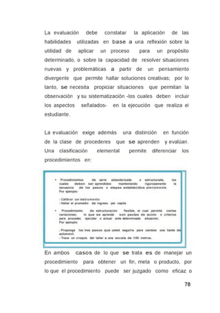 La evaluación debe constatar la aplicación de las
habilidades utilizadas en base a una reflexión sobre la
utilidad de aplicar un proceso para un propósito
determinado, o sobre la capacidad de resolver situaciones
nuevas y problemáticas a partir de un pensamiento
divergente que permite hallar soluciones creativas; por lo
tanto, se necesita propiciar situaciones que permitan la
observación y su sistematización -los cuales deben incluir
los aspectos señalados- en la ejecución que realiza el
estudiante.
La evaluación exige además una distinción en función
de la clase de procederes que se aprenden y evalúan.
Una clasificación elemental permite diferenciar los
procedimientos en:
En ambos casos de lo que se trata es de manejar un
procedimiento para obtener un fin, meta o producto, por
lo que el procedimiento puede ser juzgado como eficaz o
 