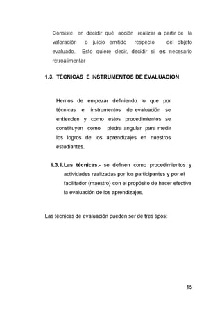 Consiste en decidir qué acción realizar a partir de la
valoración o juicio emitido respecto del objeto
evaluado. Esto quiere decir, decidir si e s necesario
retroalimentar
1.3. TÉCNICAS E INSTRUMENTOS DE EVALUACIÓN
Hemos de empezar definiendo lo que por
técnicas e instrumentos de evaluación se
entienden y como estos procedimientos se
constituyen como piedra angular para medir
los logros de los aprendizajes en nuestros
estudiantes.
1.3.1.Las técnicas.- se definen como procedimientos y
actividades realizadas por los participantes y por el
facilitador (maestro) con el propósito de hacer efectiva
la evaluación de los aprendizajes.
Las técnicas de evaluación pueden ser de tres tipos:
 