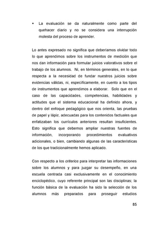 ■ La evaluación se da naturalmente como parte del
quehacer diario y no se considera una interrupción
molesta del proceso de aprender.
Lo antes expresado no significa que deberíamos olvidar todo
lo que aprendimos sobre los instrumentos de medición que
nos dan información para formular juicios valorativos sobre el
trabajo de los alumnos. Ni, en términos generales, en lo que
respecta a la necesidad de fundar nuestros juicios sobre
evidencias válidas, ni, específicamente, en cuento a los tipos
de instrumentos que aprendimos a elaborar. Solo que en el
caso de las capacidades, competencias, habilidades y
actitudes que el sistema educacional ha definido ahora, y
dentro del enfoque pedagógico que nos orienta, las pruebas
de papel y lápiz, adecuadas para los contenidos factuales que
enfatizaban los currículos anteriores resultan insuficientes.
Esto significa que debemos ampliar nuestras fuentes de
información, incorporando procedimientos evaluativos
adicionales, o bien, cambiando algunas de las características
de los que tradicionalmente hemos aplicado.
Con respecto a los criterios para interpretar las informaciones
sobre los alumnos y para juzgar su desempeño, en una
escuela centrada casi exclusivamente en el conocimiento
enciclopédico, cuyo referente principal son las disciplinas; la
función básica de la evaluación ha sido la selección de los
alumnos más preparados para proseguir estudios
 