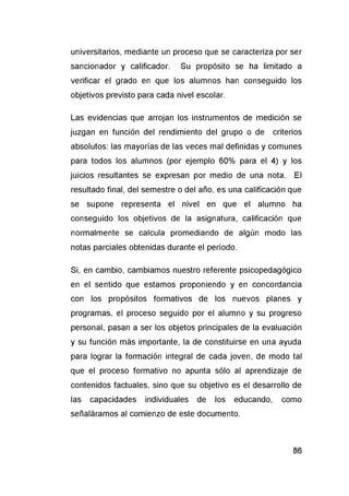 universitarios, mediante un proceso que se caracteriza por ser
sancionador y calificador. Su propósito se ha limitado a
verificar el grado en que los alumnos han conseguido los
objetivos previsto para cada nivel escolar.
Las evidencias que arrojan los instrumentos de medición se
juzgan en función del rendimiento del grupo o de criterios
absolutos: las mayorías de las veces mal definidas y comunes
para todos los alumnos (por ejemplo 60% para el 4) y los
juicios resultantes se expresan por medio de una nota. El
resultado final, del semestre o del año, es una calificación que
se supone representa el nivel en que el alumno ha
conseguido los objetivos de la asignatura, calificación que
normalmente se calcula promediando de algún modo las
notas parciales obtenidas durante el período.
Si, en cambio, cambiamos nuestro referente psicopedagógico
en el sentido que estamos proponiendo y en concordancia
con los propósitos formativos de los nuevos planes y
programas, el proceso seguido por el alumno y su progreso
personal, pasan a ser los objetos principales de la evaluación
y su función más importante, la de constituirse en una ayuda
para lograr la formación integral de cada joven, de modo tal
que el proceso formativo no apunta sólo al aprendizaje de
contenidos factuales, sino que su objetivo es el desarrollo de
las capacidades individuales de los educando, como
señaláramos al comienzo de este documento.
 