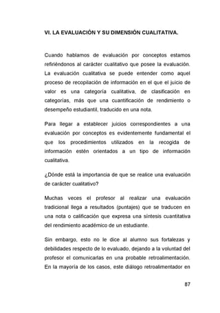 Cuando hablamos de evaluación por conceptos estamos
refiriéndonos al carácter cualitativo que posee la evaluación.
La evaluación cualitativa se puede entender como aquel
proceso de recopilación de información en el que el juicio de
valor es una categoría cualitativa, de clasificación en
categorías, más que una cuantificación de rendimiento o
desempeño estudiantil, traducido en una nota.
Para llegar a establecer juicios correspondientes a una
evaluación por conceptos es evidentemente fundamental el
que los procedimientos utilizados en la recogida de
información estén orientados a un tipo de información
cualitativa.
¿Dónde está la importancia de que se realice una evaluación
de carácter cualitativo?
Muchas veces el profesor al realizar una evaluación
tradicional llega a resultados (puntajes) que se traducen en
una nota o calificación que expresa una síntesis cuantitativa
del rendimiento académico de un estudiante.
Sin embargo, esto no le dice al alumno sus fortalezas y
debilidades respecto de lo evaluado, dejando a la voluntad del
profesor el comunicarlas en una probable retroalimentación.
En la mayoría de los casos, este diálogo retroalimentador en
 