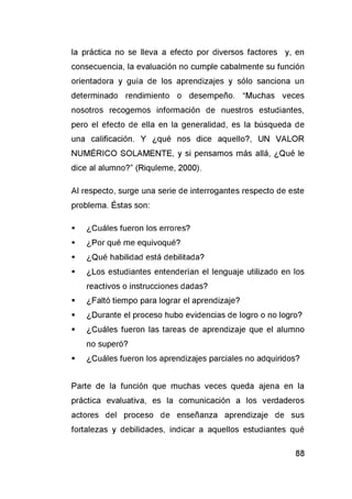 la práctica no se lleva a efecto por diversos factores y, en
consecuencia, la evaluación no cumple cabalmente su función
orientadora y guía de los aprendizajes y sólo sanciona un
determinado rendimiento o desempeño. “Muchas veces
nosotros recogemos información de nuestros estudiantes,
pero el efecto de ella en la generalidad, es la búsqueda de
una calificación. Y ¿qué nos dice aquello?, UN VALOR
NUMÉRICO SOLAMENTE, y si pensamos más allá, ¿Qué le
dice al alumno?” (Riquleme, 2000).
Al respecto, surge una serie de interrogantes respecto de este
problema. Éstas son:
■ ¿Cuáles fueron los errores?
■ ¿Por qué me equivoqué?
■ ¿Qué habilidad está debilitada?
■ ¿Los estudiantes entenderían el lenguaje utilizado en los
reactivos o instrucciones dadas?
■ ¿Faltó tiempo para lograr el aprendizaje?
■ ¿Durante el proceso hubo evidencias de logro o no logro?
■ ¿Cuáles fueron las tareas de aprendizaje que el alumno
no superó?
■ ¿Cuáles fueron los aprendizajes parciales no adquiridos?
Parte de la función que muchas veces queda ajena en la
práctica evaluativa, es la comunicación a los verdaderos
actores del proceso de enseñanza aprendizaje de sus
fortalezas y debilidades, indicar a aquellos estudiantes qué
 