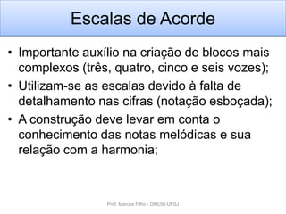Escalas de Acorde
• Importante auxílio na criação de blocos mais
  complexos (três, quatro, cinco e seis vozes);
• Utilizam-se as escalas devido à falta de
  detalhamento nas cifras (notação esboçada);
• A construção deve levar em conta o
  conhecimento das notas melódicas e sua
  relação com a harmonia;



                 Prof. Marcos Filho - DMUSI-UFSJ
 