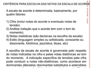 P R O F. M A R C O S F I L H O
CRITÉRIOS PARA ESCOLHA DAS NOTAS DA ESCALA DE ACORDE

 A escala de acorde é determinada, basicamente, por
 quatro fatores:

 1) Cifra (inclui notas do acorde e eventuais notas de
    tensão)
 2) Análise (relação que o acorde tem com o tom do
    momento)
 3) Notas melódicas (são decisivas na escolha da escala)
 4) Estilo (linguagem simples ou sofisticada, consoante ou
    dissonante, folclórica, jazzística, blues, etc)

 A escolha da escala de acorde é governada pelo respeito
 às notas indicadas na cifra e pelas notas diatônicas ao tom
 do momento. A indicação específica de tensões pela cifra
 pode conduzir a notas não-diatônicas, como acontece em
 dominantes alterados, dominantes substitutos e estendidos
                     Prof. Marcos Filho - DMUSI-UFSJ
 