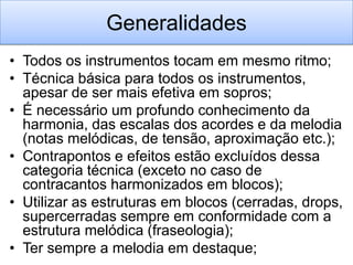 Generalidades
• Todos os instrumentos tocam em mesmo ritmo;
• Técnica básica para todos os instrumentos,
  apesar de ser mais efetiva em sopros;
• É necessário um profundo conhecimento da
  harmonia, das escalas dos acordes e da melodia
  (notas melódicas, de tensão, aproximação etc.);
• Contrapontos e efeitos estão excluídos dessa
  categoria técnica (exceto no caso de
  contracantos harmonizados em blocos);
• Utilizar as estruturas em blocos (cerradas, drops,
  supercerradas sempre em conformidade com a
  estrutura melódica (fraseologia);
• Ter sempre a melodia em destaque;
 