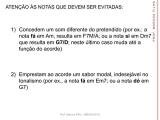 P R O F. M A R C O S F I L H O
ATENÇÃO ÀS NOTAS QUE DEVEM SER EVITADAS:



 1) Concedem um som diferente do pretendido (por ex.: a
    nota fá em Am, resulta em F7M/A; ou a nota si em Dm7
    que resulta em G7/D; neste último caso muda até a
    função do acorde)



 2) Emprestam ao acorde um sabor modal, indesejável no
    tonalismo (por ex., a nota fá em Em7; ou a nota dó em
    G7)



                    Prof. Marcos Filho - DMUSI-UFSJ
 