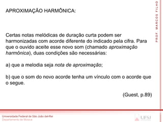 P R O F. M A R C O S F I L H O
  APROXIMAÇÃO HARMÔNICA:



  Certas notas melódicas de duração curta podem ser
  harmonizadas com acorde diferente do indicado pela cifra. Para
  que o ouvido aceite esse novo som (chamado aproximação
  harmônica), duas condições são necessárias:

  a) que a melodia seja nota de aproximação;

  b) que o som do novo acorde tenha um vínculo com o acorde que
  o segue.

                                                     (Guest, p.89)



Universidade Federal de São João del-Rei
Departamento de Música
 