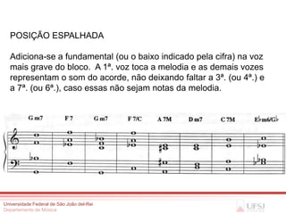 POSIÇÃO ESPALHADA

  Adiciona-se a fundamental (ou o baixo indicado pela cifra) na voz
  mais grave do bloco. A 1ª. voz toca a melodia e as demais vozes
  representam o som do acorde, não deixando faltar a 3ª. (ou 4ª.) e
  a 7ª. (ou 6ª.), caso essas não sejam notas da melodia.




Universidade Federal de São João del-Rei
Departamento de Música
 