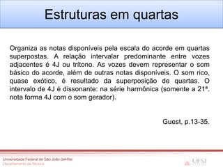 Estruturas em quartas

   Organiza as notas disponíveis pela escala do acorde em quartas
   superpostas. A relação intervalar predominante entre vozes
   adjacentes é 4J ou trítono. As vozes devem representar o som
   básico do acorde, além de outras notas disponíveis. O som rico,
   quase exótico, é resultado da superposição de quartas. O
   intervalo de 4J é dissonante: na série harmônica (somente a 21ª.
   nota forma 4J com o som gerador).


                                                   Guest, p.13-35.




Universidade Federal de São João del-Rei
Departamento de Música
 