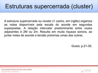 Estruturas supercerrada (cluster)

   A estrutura supercerrada ou cluster (= cacho, em inglês) organiza
   as notas disponíveis pela escala do acorde em segundas
   superpostas. A relação intervalar predominante entre vozes
   adjacentes é 2M ou 2m. Resulta em muita riqueza sonora, ao
   juntar notas de acorde a tensão próximas umas das outras.


                                                    Guest, p.21-35.




Universidade Federal de São João del-Rei
Departamento de Música
 