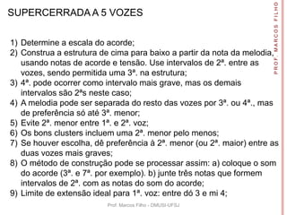 P R O F. M A R C O S F I L H O
SUPERCERRADA A 5 VOZES

1) Determine a escala do acorde;
2) Construa a estrutura de cima para baixo a partir da nota da melodia,
   usando notas de acorde e tensão. Use intervalos de 2ª. entre as
   vozes, sendo permitida uma 3ª. na estrutura;
3) 4ª. pode ocorrer como intervalo mais grave, mas os demais
   intervalos são 2ªs neste caso;
4) A melodia pode ser separada do resto das vozes por 3ª. ou 4ª., mas
   de preferência só até 3ª. menor;
5) Evite 2ª. menor entre 1ª. e 2ª. voz;
6) Os bons clusters incluem uma 2ª. menor pelo menos;
7) Se houver escolha, dê preferência à 2ª. menor (ou 2ª. maior) entre as
   duas vozes mais graves;
8) O método de construção pode se processar assim: a) coloque o som
   do acorde (3ª. e 7ª. por exemplo). b) junte três notas que formem
   intervalos de 2ª. com as notas do som do acorde;
9) Limite de extensão ideal para 1ª. voz: entre dó 3 e mi 4;
                          Prof. Marcos Filho - DMUSI-UFSJ
 