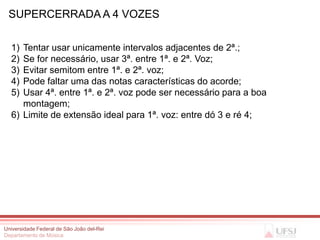 SUPERCERRADA A 4 VOZES

  1) Tentar usar unicamente intervalos adjacentes de 2ª.;
  2) Se for necessário, usar 3ª. entre 1ª. e 2ª. Voz;
  3) Evitar semitom entre 1ª. e 2ª. voz;
  4) Pode faltar uma das notas características do acorde;
  5) Usar 4ª. entre 1ª. e 2ª. voz pode ser necessário para a boa
     montagem;
  6) Limite de extensão ideal para 1ª. voz: entre dó 3 e ré 4;




Universidade Federal de São João del-Rei
Departamento de Música
 