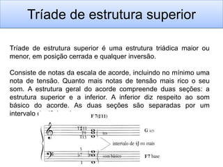 Tríade de estrutura superior

Tríade de estrutura superior é uma estrutura triádica maior ou
menor, em posição cerrada e qualquer inversão.

Consiste de notas da escala de acorde, incluindo no mínimo uma
nota de tensão. Quanto mais notas de tensão mais rico o seu
som. A estrutura geral do acorde compreende duas seções: a
estrutura superior e a inferior. A inferior diz respeito ao som
básico do acorde. As duas seções são separadas por um
intervalo de 4ª.J, pelo menos:
 