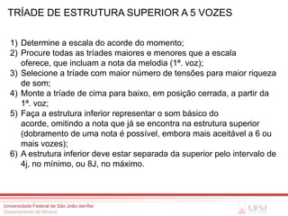 TRÍADE DE ESTRUTURA SUPERIOR A 5 VOZES

  1) Determine a escala do acorde do momento;
  2) Procure todas as tríades maiores e menores que a escala
     oferece, que incluam a nota da melodia (1ª. voz);
  3) Selecione a tríade com maior número de tensões para maior riqueza
     de som;
  4) Monte a tríade de cima para baixo, em posição cerrada, a partir da
     1ª. voz;
  5) Faça a estrutura inferior representar o som básico do
     acorde, omitindo a nota que já se encontra na estrutura superior
     (dobramento de uma nota é possível, embora mais aceitável a 6 ou
     mais vozes);
  6) A estrutura inferior deve estar separada da superior pelo intervalo de
     4j, no mínimo, ou 8J, no máximo.



Universidade Federal de São João del-Rei
Departamento de Música
 