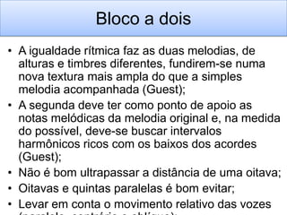 Bloco a dois
• A igualdade rítmica faz as duas melodias, de
  alturas e timbres diferentes, fundirem-se numa
  nova textura mais ampla do que a simples
  melodia acompanhada (Guest);
• A segunda deve ter como ponto de apoio as
  notas melódicas da melodia original e, na medida
  do possível, deve-se buscar intervalos
  harmônicos ricos com os baixos dos acordes
  (Guest);
• Não é bom ultrapassar a distância de uma oitava;
• Oitavas e quintas paralelas é bom evitar;
• Levar em conta o movimento relativo das vozes
 