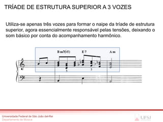 TRÍADE DE ESTRUTURA SUPERIOR A 3 VOZES

  Utiliza-se apenas três vozes para formar o naipe da tríade de estrutura
  superior, agora essencialmente responsável pelas tensões, deixando o
  som básico por conta do acompanhamento harmônico.




Universidade Federal de São João del-Rei
Departamento de Música
 