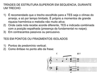 TRÍADES DE ESTRUTURA SUPERIOR EM SEQUENCIA, DURANTE
UM TRECHO

1) É recomendado que o trecho escolhido para a TES seja o clímax do
   arranjo, e só por tempo limitado. É próprio a momentos de grande
   riqueza harmônica e melodia não muito ativa;
2) Onde cada nota recebe acorde diferente, TES e indicada combinada
   com a posição espalhada (presença da fundamental no naipe);
3) Em contracantos passivos ou percussivo.

TES EM PONTOS OU FRAGMENTOS ISOLADOS

1) Pontos de predomínio vertical;
2) Como ênfase no ponto alto da frase:
 
