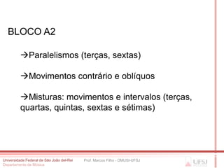 BLOCO A2

          Paralelismos (terças, sextas)

          Movimentos contrário e oblíquos

          Misturas: movimentos e intervalos (terças,
          quartas, quintas, sextas e sétimas)




Universidade Federal de São João del-Rei   Prof. Marcos Filho - DMUSI-UFSJ
Departamento de Música
 