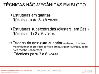 TÉCNICAS NÃO-MECÂNICAS EM BLOCO

          Estruturas em quartas
           Técnicas para 3 a 6 vozes

          Estruturas supercerradas (clusters, em 2as.)
           Técnicas de 3 a 6 vozes

          Tríades de estrutura superior (estrutura tríadica
              maior ou menor, posição cerrada em qualquer inversão, cada
              nota recebe um acorde)
                Técnicas para 3 a 6 vozes



Universidade Federal de São João del-Rei   Prof. Marcos Filho - DMUSI-UFSJ
Departamento de Música
 