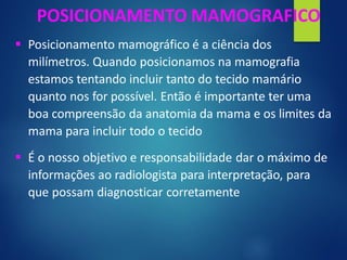 ▪ Posicionamento mamográfico é a ciência dos
milímetros. Quando posicionamos na mamografia
estamos tentando incluir tanto do tecido mamário
quanto nos for possível. Então é importante ter uma
boa compreensão da anatomia da mama e os limites da
mama para incluir todo o tecido
▪ É o nosso objetivo e responsabilidade dar o máximo de
informações ao radiologista para interpretação, para
que possam diagnosticar corretamente
POSICIONAMENTO MAMOGRAFICO
 