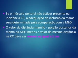 ▪ Se o músculo peitoral não estiver presente na
incidência CC, a adequação da inclusão da mama
será determinada pela comparação com a MLO
▪ O valor da distância mamilo - porção posterior da
mama na MLO menos o valor da mesma distância
na CC deve ser menor ou igual a 1 cm
 
