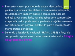 ▪ Em certos casos, por medo de causar desconforto para a
paciente, a técnica não efetua a compressão adequada,
resultando em imagem pobre e com maior dose de
radiação. Por outro lado, nas situações com compressão
exagerada, a dor pode levar a paciente a rejeitar o exame,
constituindo um possível obstáculo para a realização de
mamografias periódicas
▪ Segundo a legislação nacional (BRASIL, 1998) a força de
compressão aplicada na mama deverá estar entre 11 kgf e
18 kgf (108 N e 177 N)
 