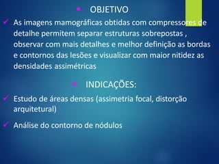 ▪ OBJETIVO
✓ As imagens mamográficas obtidas com compressores de
detalhe permitem separar estruturas sobrepostas ,
observar com mais detalhes e melhor definição as bordas
e contornos das lesões e visualizar com maior nitidez as
densidades assimétricas
▪ INDICAÇÕES:
✓ Estudo de áreas densas (assimetria focal, distorção
arquitetural)
✓ Análise do contorno de nódulos
 