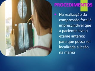 PROCEDIMENTOS
▪ Na realização da
compressão focal é
imprescindível que
a paciente leve o
exame anterior,
para que possa ser
localizada a lesão
na mama
 