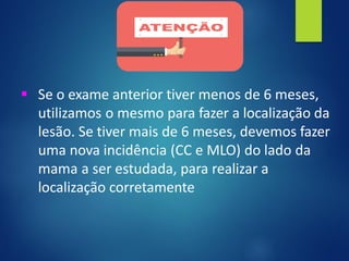 ▪ Se o exame anterior tiver menos de 6 meses,
utilizamos o mesmo para fazer a localização da
lesão. Se tiver mais de 6 meses, devemos fazer
uma nova incidência (CC e MLO) do lado da
mama a ser estudada, para realizar a
localização corretamente
 