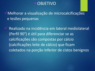 ▪ OBJETIVO
✓Melhorar a visualização de microcalcificações
e lesões pequenas
✓ Realizado na incidência em lateral mediolateral
(Perfil 90°) é útil para diferenciar se as
calcificações são compostas por cálcio
(calcificações leite de cálcio) que ficam
coletados na porção inferior de cistos benignos
 