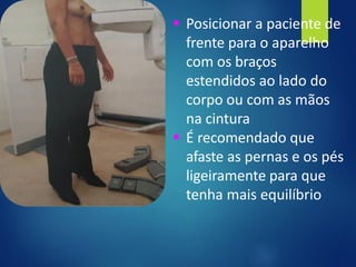 ▪ Posicionar a paciente de
frente para o aparelho
com os braços
estendidos ao lado do
corpo ou com as mãos
na cintura
▪ É recomendado que
afaste as pernas e os pés
ligeiramente para que
tenha mais equilíbrio
 
