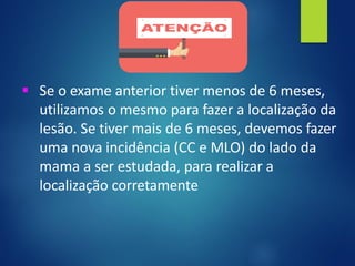 ▪ Se o exame anterior tiver menos de 6 meses,
utilizamos o mesmo para fazer a localização da
lesão. Se tiver mais de 6 meses, devemos fazer
uma nova incidência (CC e MLO) do lado da
mama a ser estudada, para realizar a
localização corretamente
 
