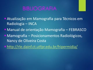 BIBLIOGRAFIA
▪ Atualização em Mamografia para Técnicos em
Radiologia – INCA
▪ Manual de orientação Mamografia – FEBRASCO
▪ Mamografia – Posicionamentos Radiológicos,
Nancy de Oliveira Costa
▪ http://rle.dainf.ct.utfpr.edu.br/hipermidia/
 