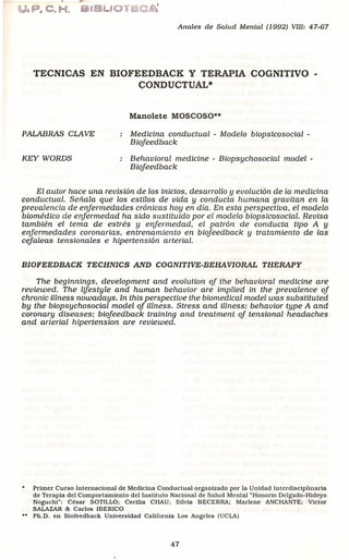 ,803. C,H.
Anales de Salud Mental (1992) VIII: 47-67
TECNICAS EN BIOFEEDBACK Y TERAPIA COGNITIVO -
C;ONDUCTUAL*
Manolete MOSCOSO··
PALABRAS eLA VE Medicina conductual - Modelo biopsicosocial -
Biojeedback
KEY WORDS Behavioral medicine - Biopsychosocial model -
Biojeedback
El autor hace una revisi6n de los inlcios. desarrollo y evolucl6n de la medicina
conductual. Seftala que los estilos de vida y conducta humana gravitan en la
prevalencla de enjermedades cr6nicas hoy en dia. En esta perspectiva. el modelo
biomedlco de erifermedad ha sido sustttuido por el modelo biopsicosocial. Revlsa
tambien el tema de estres y enjermedad. el patr6n de conducta tipo A y
enjermedades coronarias. entrenamiento en biojeedback y tratamiento de las
cejaleas tensionales e hipertensi6n arterial.
BIOFEEDBACK TECHNICS AND COGNITIVE-BEHA VIORAL THERAPY
The beginnings. development and evolution oj the behavioral medicine are
reviewed. The lifestyle and human behavior are implied in the prevalence oj
chronic illness nowadays. In this perspective the biomedical model was substituted
by the biopsychosocial model oj illness. Stress and illness; behavior type A and
coronary diseases; btofeedback training and treatment oj tensional headaches
and arterial hipertension are reviewed.
Primer Curso Internaclonal de Medlclna Conductual organlzado por la Unldad lntcrdtsctpltnarta
de Terapla del Comportamlento dellnstituto Naclonal de Salud Mental "Honorio Dclgado-Hldeyo
Nogucht": Cesar SOTILLO; Cecllla CHAU; Sllvla BECERRA; Marlcne ANCHANTE; Victor
SALAZAR & Carlos IBERICO
Ph.D. en Biofeedback Unlversldad California Los Angeles (UCLA)
47
 