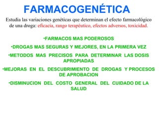 FARMACOGENÉTICA
Estudia las variaciones genéticas que determinan el efecto farmacológico
de una droga: eficacia, rango terapéutico, efectos adversos, toxicidad.
•FARMACOS MAS PODEROSOS
•DROGAS MAS SEGURAS Y MEJORES, EN LA PRIMERA VEZ
•METODOS MAS PRECISOS PARA DETERMINAR LAS DOSIS
APROPIADAS
•MEJORAS EN EL DESCUBRIMIENTO DE DROGAS Y PROCESOS
DE APROBACION
•DISMINUCION DEL COSTO GENERAL DEL CUIDADO DE LA
SALUD

 