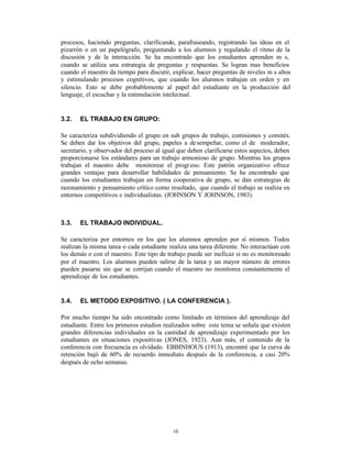 procesos, haciendo preguntas, clarificando, parafraseando, registrando las ideas en el
pizarrón o en un papelógrafo, preguntando a los alumnos y regulando el ritmo de la
discusión y de la interacción. Se ha encontrado que los estudiantes aprenden m s,
cuando se utiliza una estrategia de preguntas y respuestas. Se logran mas beneficios
cuando el maestro da tiempo para discutir, explicar, hacer preguntas de niveles m s altos
y estimulando procesos cognitivos, que cuando los alumnos trabajan en orden y en
silencio. Esto se debe probablemente al papel del estudiante en la producción del
lenguaje, el escuchar y la estimulación intelectual.


3.2.   EL TRABAJO EN GRUPO:

Se caracteriza subdividiendo el grupo en sub grupos de trabajo, comisiones y comités.
Se deben dar los objetivos del grupo, papeles a de sempeñar, como el de moderador,
secretario, y observador del proceso al igual que deben clarificarse estos aspectos, deben
proporcionarse los estándares para un trabajo armonioso de grupo. Mientras los grupos
trabajan el maestro debe monitorear el progr eso. Este patrón organizativo ofrece
grandes ventajas para desarrollar habilidades de pensamiento. Se ha encontrado que
cuando los estudiantes trabajan en forma cooperativa de grupo, se dan estrategias de
razonamiento y pensamiento crítico como resultado, que cuando el trabajo se realiza en
entornos competitivos e individualistas. (JOHNSON Y JOHNSON, 1983).



3.3.   EL TRABAJO INDIVIDUAL.

Se caracteriza por entornos en los que los alumnos aprenden por sí mismos. Todos
realizan la misma tarea o cada estudiante realiza una tarea diferente. No interactúan con
los demás o con el maestro. Este tipo de trabajo puede ser ineficaz si no es monitoreado
por el maestro. Los alumnos pueden salirse de la tarea y un mayor número de errores
pueden pasarse sin que se corrijan cuando el maestro no monitorea constantemente el
aprendizaje de los estudiantes.


3.4.   EL METODO EXPOSITIVO. ( LA CONFERENCIA ).

Por mucho tiempo ha sido encontrado como limitado en términos del aprendizaje del
estudiante. Entre los primeros estudios realizados sobre este tema se señala que existen
grandes diferencias individuales en la cantidad de aprendizaje experimentado por los
estudiantes en situaciones expositivas (JONES, 1923). Aun más, el contenido de la
conferencia con frecuencia es olvidado. EBBINHOUS (1913), encontré que la curva de
retención bajó de 60% de recuerdo inmediato después de la conferencia, a casi 20%
después de ocho semanas.




                                           10
 