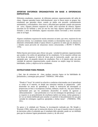 APORTAR ENTORNOS ORGANIZATIVOS EN BASE A DIFERENCIAS
ESPECIFICAS.

Diferentes estudiantes, requieren de diferentes patrones organizacionales del salón de
clases. Algunos aprenden mejor individualmente, otros lo hacen mejor en grupos; hay
estudiantes que aprenden mejor, cuando un adulto esta presente, constantemente
animándolos y reforzándolos; otros tiene n, dificultad para aprender cuando otra persona
est cerca. Algunos alumnos requieren de ruido, otros necesitan de silencio; algunos
necesitan de luz brillante y otros de una luz mas baja; algunos requieren de entornos
formales y otros de informales; algunos necesitan estarse moviendo y otros necesitan
estar en un lugar.


Algunos estudiantes requieren de mucha estructura en tanto, que otros, requieren de una
estructura mínima. Los estudiantes menos dotados se desempeñan mejor en situaciones
altamente estructuradas donde el apoyo directo es generoso en tanto que los alumnos m
s dotados sacan provecho de situaciones menos estructuradas. ( DUNN Y DUNN,
1978).


Deben hacerse provisiones para ofrecer una gran variedad de patrones organizacionales
que ayuden a los estilos de aprendizaje de los estudiantes. Si los maestros utilizan una
sola forma de organizar el salón de clases para la instrucción, puede que este sea
apropiado para un pequeño número de estudiantes. Pero si el maestro pone una gran
variedad de patrones organizacionales, puede alcanzar un amplio rango de intereses,
habilidades, estilos y objetivos de los estudiantes.


ESTRUCTURAR PARA PENSAR.

¿ Qué‚ tipo de estructura de clase, produce mayores logros en las habilidades de
pensamiento y estrategias para pensar?. THOMAS. 1980 señala:


  “Donde el “locus” de control en relación a conductas relacionadas con el aprendizaje
  se centra en el maestro, en donde una estructura máxima se proporciona - para
  desarrollar las tareas de aprendizaje y donde la motivación del desempeño se
  proporciona en base a recompensas externas, alabanza, miedo etc., hay poca latitud y
  oportunidad para que los estudiantes desarrollen el sentido de agenciar y
  subsecuentemente — sean proficientes en el uso de estrategias de aprendizaje. Lo que
  se requiere es un procedimiento de enseñanza repleto con tareas, ciertas ganancias o
  tal vez un intento deliberado para enseñar y/o permitir el descubrimiento de una gran
  variedad de estrategias cognitivas apropiadas a dichas tareas”. (THOMAS, 1980,
  236 ).


En apoyo a lo señalado por Thomas, la investigación realizada por, Mc Knight y
Waxman (1986), indica que la instrucción directa, en la que el maestro toma la mayoría
de decisiones sobre el contenido que el estudiante debe aprender, puede ser un inhibidor
para que los alumnos logren pensamiento creativo y de alto nivel.


                                           11
 