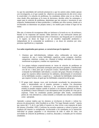 Lo que las autoridades del currículo promueven y que los autores antes citados apoyan
con investigación, es el que cuando los objetivos son pensamiento de alto nivel, como
la creatividad y la solución de problemas, los estudiantes deben estar en un clima de
clase donde ellos participan en la toma de decisiones, deciden sobre las estrategias a
seguir para la solución de problemas, determinan que tan correcta o incorrecta es una
respuesta, fundamentada en datos producidos y validados por ellos mismos, donde est n
involucrados en determinar sus propias metas y los medios para evaluar el logro de las
metas.


Mas aún, el sistema de recompensas debe ser intrínseco a la teoría en vez de extrínseco,
basado en las respuestas del maestro. Debe derivarse de una motivación interna por
aprender y una curiosidad intelectual sobre el fenómeno; una búsqueda por lo artesanal
y lo seguro; un deseo de llegar a ser un miembro responsable productivo e
independiente de la comunidad de académicos y un deseo de emularse por otras
personas significativas y respetadas.


Las aulas organizadas para pensar, se caracterizan por lo siguiente:


  1. Alumnos que individualmente, trabajan solos, embarcados en tareas que
     requieren de una o varias habilidades cognitivas como comparar, clasificar,
     categorizar, sintetizar, evaluar, etc....Durante el trabajo individual los maestros
     monitorean su progreso y median sus experiencias.

  2. Los grupos trabajan cooperativamente en tareas de solución de problemas en
     forma colaborativa; planeando estrategias para proyectos grupales, contribuyendo
     con da tos e ideas para que el proyecto avance, identificando- la información,
     evaluando las habilidades individuales y sociales del grupo. Durante el trabajo en
     grupo los maestros deben monitorear los adelantos, determinando el crecimiento
     en las habilidades sociales y cognitivas y - mediando las habilidades intelectuales
     que requiere la tarea, al igual que las habilidades cooperativas del gr upo.

  3. El grupo total, algunas veces está involucrado escuchando las presentaciones
     orales e interactuando con el maestro, personas y medios. Las discusiones
     socráticas, el razonamiento dialéctico y las reuniones de clase,(círculos de
     estudio) se pueden emplear cuando el maestro o los alumnos plantean un dilema,
     un problema o hacen referencia a una discrepancia entre los puntos de vista que se
     expresan. Todos los estudiantes pueden participar deba tiendo, considerando
     puntos de vista alternativos y selecc ionando y evaluando una solución considerada
     como - apropiada.

Aprender a pensar implica que los alumnos se involucren en discutir y valorar los
proceso de pensamiento. John Goodlad en su libro “Un lugar llamado escuela “ reporta
que menos del 1 % de lo que habla el maestro en clase invita a una respuesta de parte
del alumno. (Goodlad, 1983). Conforme las escuelas empiezan a valorar el pensar, esta
conducta del maestro es reemplazada, involucrando a los estudiantes en la interacción
individual en grupos pequeños o en discusiones de todo el salón de clase, con
actividades de solución de problemas y creativas, disecadas y evaluadas por los mismos
estudiantes.


                                           12
 
