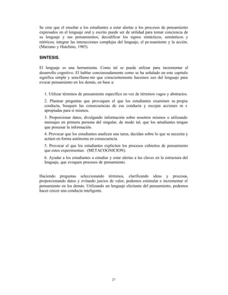 Se cree que el enseñar a los estudiantes a estar alertas a los procesos de pensamiento
expresados en el lenguaje oral y escrito puede ser de utilidad para tomar conciencia de
su lenguaje y sus pensamientos; decodificar los signos sintácticos, semánticos y
retóricos; integrar las interacciones complejas del lenguaje, el pe nsamiento y la acción.
(Marzano y Hutchino, 1985).

SINTESIS.

El lenguaje es una herramienta. Como tal se puede utilizar para incrementar el
desarrollo cognitivo. El hablar concienzudamente como se ha señalado en este capitulo
significa simple y sencillame nte que conscientemente hacemos uso del lenguaje para
evocar pensamiento en los demás, en base a:

   1. Utilizar términos de pensamiento específico en vez de términos vagos y abstractos.
   2. Plantear preguntas que provoquen el que los estudiantes examinen su propia
   conducta, busquen las consecuencias de esa conducta y escojan acciones m s
   apropiadas para sí mismos.
   3. Proporcionar datos, divulgando información sobre nosotros mismos o utilizando
   mensajes en primera persona del singular, de modo tal, que los estudiantes tengan
   que procesar la información.
   4. Provocar que los estudiantes analicen una tarea, decidan sobre lo que se necesita y
   actúen en forma autónoma en consecuencia.
   5. Provocar el que los estudiantes expliciten los procesos cubiertos de pensamiento
   que estos experimentan. (METACOGNICION).
   6. Ayudar a los estudiantes a estudiar y estar alertas a las claves en la estructura del
   lenguaje, que evoquen procesos de pensamiento.


Haciendo preguntas seleccionando términos, clarificando ideas y procesos,
proporcionando datos y evitando juicios de valor, podemos estimular e incrementar el
pensamiento en los demás. Utilizando un lenguaje elicitante del pensamiento, podemos
hacer crecer una conducta inteligente.




                                            27
 