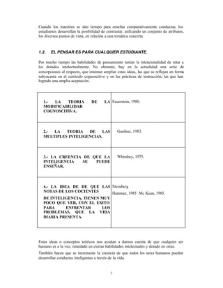 Cuando los maestros se dan tiempo para enseñar comparativamente conductas, los
estudiantes desarrollan la posibilidad de contrastar, utilizando un conjunto de atributos,
los diversos puntos de vista, en relación a una temática concreta.


1.2.   EL PENSAR ES PARA CUALQUIER ESTUDIANTE.

Por mucho tiempo las habilidades de pensamiento tenían la intencionalidad de retar a
los dotados intelectualmente. No obstante, hay en la actualidad una serie de
concepciones al respecto, que intentan ampliar estas ideas, las que se reflejan en forma
subyacente en el currículo cognoscitivo y en las prácticas de instrucción, las que han
logrado una amplia aceptación.




   1.- LA   TEORIA              DE      LA Feuerstein, 1980.
   MODIFICABILIDAD
   COGNOSCITIVA.




   2.- LA   TEORIA   DE    LAS                  Gardner, 1983.
   MULTIPLES INTELIGENCIAS.




   3.- LA CREENCIA DE QUE LA                    Whimbey, 1975.
   INTELIGENCIA    SE  PUEDE
   ENSEÑAR.




   4.- LA IDEA DE DE QUE LAS Sternberg
   NOTAS DE LOS COCIENTES      Hammer, 1985 Mc Kean, 1985.
   DE INTELIGENCIA, TIENEN MUY
   POCO QUE VER, CON EL EXITO
   PARA      ENFRENTAR     LOS
   PROBLEMAS, QUE LA VIDA
   DIARIA PRESENTA.




Estas ideas o conceptos teóricos nos ayudan a darnos cuenta de que cualquier ser
humano es a la vez, retardado en ciertas habilidades intelectuales y dotado en otras.
También hacen que se incremente la creencia de que todos los seres humanos pueden
desarrollar conductas inteligentes a través de la vida.


                                            3
 