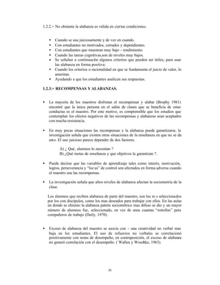 1.2.2.+ No obstante la alabanza es válida en ciertas condiciones.


    •   Cuando se usa juiciosamente y de vez en cuando.
    •   Con estudiantes no motivados, cerrados y dependientes.
    •   Con estudiantes que muestran muy bajo - rendimiento.
    •   Cuando las tareas cognitivas,son de niveles muy bajos.
    •   Se señalan a continuación algunos criterios que pueden ser útiles, para usar
        las alabanza en forma positiva:
    •   Cuando los criterios o racionalidad en que se fundamenta el juicio de valor, lo
        ameritan.
    •   Ayudando a que los estudiantes analicen sus respuestas.

1.2.3.+ RECOMPENSAS Y ALABANZAS.


•   La mayoría de los maestros disfrutan el recompensar y alabar (Brophy 1981)
    encontré que la única persona en el salón de clases que se beneficia de estas
    conductas es el maestro. Por este motivo, es comprensible que los estudios que
    contemplan los efectos negativos de las recompensas y alabanzas sean aceptados
    con mucha resistencia.

•   En muy pocas situaciones las recompensas y la alabanza puede garantizarse, la
    investigación señala que existen otras situaciones de la enseñanza en que no se da
    esto. El uso juicioso parece depender de dos factores.

           A) ¿ Qué‚ alumnos lo necesitan ?
           B) ¿Qué metas de enseñanza y que objetivos la garantizan ?.

•   Puede decirse que las variables de aprendizaje tales como interés, motivación,
    logros, perseverancia y “loc us” de control son afectados en forma adversa cuando
    el maestro usa las recompensas.

•   La investigación señala que altos niveles de alabanza afectan la sociometría de la
    clase.

    Los alumnos que reciben alabanza de parte del maestro, son los m s seleccionados
    por los con discípulos, como los mas deseados para trabajar con ellos. En las aulas
    en donde se elimino la alabanza patrón sociométrico mas difuso se dio y un mayor
    número de alumnos fue‚ seleccionado, en vez de unas cuantas “estrellas” para
    compañeros de trabajo (Daily, 1970).


•   Exceso de alabanza del maestro se asocia con - una creatividad no verbal mas
    baja en los estudiantes. El uso de refuerzos no verbales se correlacionó
    positivamente con notas de desempeño, en contraposición, el exceso de alabanza
    no generó correlación con el desempeño. ( Wallen y Woodtke, 1963).




                                         30
 