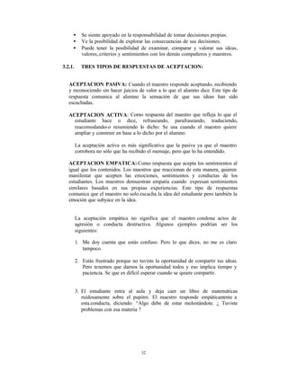 •      Se siente apoyado en la responsabilidad de tomar decisiones propias.
     •      Ve la posibilidad de explorar las consecuencias de sus decisiones.
     •      Puede tener la posibilidad de examinar, comparar y valorar sus ideas,
            valores,.criterios y sentimientos con los demás compañeros y maestros.

3.2.1.     TRES TIPOS DE RESPUESTAS DE ACEPTACION:


   ACEPTACION PASIVA: Cuando el maestro responde aceptando, recibiendo
   y reconociendo sin hacer juicios de valor a lo que el alumno dice. Este tipo de
   respuesta comunica al alumno la sensación de que sus ideas han sido
   escuchadas.

   ACEPTACION ACTIVA: Como respuesta del maestro que refleja lo que el
     estudiante hace o dice, refraseando, parafraseando, traduciendo,
     reacomodando-o resumiendo lo dicho: Se usa cuando el maestro quiere
     ampliar y construir en base a lo dicho por el alumno.

         La aceptación activa es más significativa que la pasiva ya que el maestro
         corrobora no sólo que ha recibido el mensaje, pero que lo ha entendido.

   ACEPTACION EMPATICA: Como respuesta que acepta los sentimientos al
   igual que los contenidos. Los maestros que reaccionan de esta manera, quieren
   manifestar que acepten las emociones, sentimientos y conductas de los
   estudiantes. Los maestros demuestran empatía cuando expresan sentimientos
   similares basados en sus propias experiencias. Este tipo de respuestas
   comunica que el maestro no solo.escucha la idea del estudiante pero también la
   emoción que subyace en la idea.


         La aceptación empática no significa que el maestro condona actos de
         agresión o conducta destructiva. Algunos ejemplos podrían ser los
         siguientes:

         1. Me doy cuenta que estás confuso. Pero lo que dices, no me es claro
            tampoco.

         2. Estás frustrado porque no tuviste la oportunidad de compartir tus ideas.
            Pero tenemos que darnos la oportunidad todos y eso implica tiempo y
            paciencia. Se que es difícil esperar cuando se quiere compartir.


         3. El estudiante entra al aula y deja caer un libro de matemáticas
            ruidosamente sobre el pupitre. El maestro responde empáticam ente a
            esta.conducta, diciendo: “Algo debe de estar molestándote. ¿ Tuviste
            problemas con esa materia ?




                                       32
 