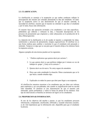 2.3. CLARIFICACION.


La clarificación se asemeja a la aceptación ya que ambas conductas reflejan la
preocupación del maestro por entender plenamente la idea del estudiante. En tanto
que la aceptación activa es una demostración de que el maestro entiende, la
necesidad de clarificar, muestra que el maestro no entiende lo que dice el estudiante
y por lo tanto, busca más información.

El maestro hace esta operación invitando a los estudiantes a ser más específicos,
pidiéndoles que elaboren o refraseen la idea, o buscando descripciones de los
procesos de pensamiento que originaron y están subyacentes en la producción de la
idea, (Metacognición).

La intención de la clarificación es la de ayudar al maestro a comprender las ideas,
sentimientos y procesos de pensamiento, (mapas cognoscitivos). El clarificar no es
una forma mañosa para cambiar o reorientar lo que el estudiante esté pensando o
sintiendo. Tampoco es algo que se usa para que el maestro dirija a los alumnos hacia
la respuesta correcta.

Algunos ejemplos de esta técnica pueden ser los siguientes.


           1. ¨ Podrías explicarnos que quieres decir por carisma ?.

           2. Lo que quieres decir es que prefieres trab ajar por tí mismo en vez de
              trabajar en -grupo ¨¿ Estoy en lo correcto ?.

           3. Quieres decir eso de nuevo. No estoy seguro de entenderte.

           4. Dices que estás estudiando la situación. Dinos exactamente que es lo
              que haces, cuando estudias algo.


           5. Explicados en orden los pasos que diste para llegar a esa respuesta.

  Al clarificar,los maestros muestran a los estudiantes que sus ideas son valiosas
  para explorarse y ser con-sideradas; aún cuando su sisgnificación total no sea-del
  todo entendida. El clarificar es una demostración de que el maestro esté
  interesado, quiere profundizar y valora la forma de pensar de los alumnos. Este
  tipo de intervención es benefica en términos de logros en los estudiantes.

2.4. PROPORCIONAR INFORMACION.

  Si uno de los objetivos del enseñar a pensar, es que los estudiantes procesen
  información, comparando, clasificando, infiriendo y sacando relaciones causales,
  es de vital importancia que la información esté‚ disponible para que el estudiante
  la procese.




                                        33
 