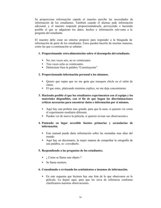 Se proporciona información cuando el maestro percibe las necesidades de
información de los estudiantes. También cuando el alumno pide información
adicional, y el maestro responde proporcionándosela, proveyendo o haciendo
posible el que se adquieran los datos, hechos o información rele vante a la
pregunta del estudiante.

El maestro debe crear un entorno propicio para responder a la búsqueda de
información de parte de los estudiantes. Estos pueden hacerlo de muchas maneras,
como las que a continuación se señalan:

  1. Proporcionando retro alimentación sobre el desempeño del estudiante.

     •   No, tres veces seis, no es veinticuatro.
     •   Tres veces ocho es veinticuatro.
     •   Deletreaste bien la palabra “Constituyente”.

  2. Proporcionando información personal a los alumnos.

     •   Quiero que sepan que no me g    usta que masquen chicle en el salón de
         clases.
     •   El que estes‚ platicando mientras explico, no me deja concentrarme.

  3. Haciendo posible el que los estudiantes experimenten con el equipo y los
     materiales disponibles, con el fin de que hagan las discriminaciones
     criticas necesarias para encontrar datos e información por sí mismos.

     •   Aquí hay una probeta mas grande, para que la usen, si quieren ver como
         el experimento resultaría diferente.
     •   Pueden ver de nuevo la película, si quieren revisar sus observacione s.

  4. Poniendo en lugar accesible fuentes primarias y secundarias de
     información.

     •   Este manual puede darte información sobre las montañas mas altas del
         mundo.
     •   Aquí hay un diccionario, la mejor manera de comprobar la ortografía de
         una palabra, es- consultarlo.

  5. Respondiendo a las preguntas de los estudiantes.

     •   ¿ Como se llama este objeto ?
     •   Se llama mortero.

  6. Consultando o revisando los sentimientos o insumos de información.

     •   En este esquema que hicimos hay una lista de lo que observaron en la
         película. La dejaré aquí, para que les sirva de referencia conforme
         clasificamos nuestras observaciones.



                                    34
 