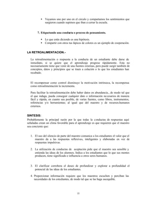 •   Vayamos uno por uno en el circulo y compartamos los sentimientos que
               surgieron cuando supimos que iban a cerrar la escuela.


        7. Etiquetando una conducta o proceso de pensamiento.

           •   Lo que estás diciendo es una hipótesis.
           •   Compartir con otros tus lápices de colores es un ejemplo de cooperación.


LA RETROALIMENTACION.-

  La retroalimentación o respuesta a la conducta de un estudiante debe darse de
  inmediato, si se quiere que el aprendizaje progrese rápidamente. Esta no
  necesariamente tiene que venir de una fuentes externas, pero puede surgir también de
  conceptos, datos y principios que se traen a colación o lo que los estudiantes han
  recabado.


  El recompensar como control disminuye la motivación intrínseca, la recompensa
  como retroalimentación la incrementa.

  Para facilitar la retroalimentación debe haber datos en abundancia., de modo tal que
  el que indaga, pueda conseguir cualquier dato o información ne cesarios de manera
  fácil y rápida, en cuanto sea posible, de varias fuentes, como libros, instrumentos,
  referencias y/o herramientas; al igual que del maestro y de recursos.humanos
  externos.


SINTESIS:
Probablemente la principal razón por la que todas la conductas de respuestas aquí
señaladas crean un clima favorable para el aprendizaje es que requieren que el maestro
sea conciente que:


  1. El uso del silencio de parte del maestro comunica a los estudiantes el valor que el
     maestro da a las respuestas reflexivas, inteligentes y elaboradas en vez de
     respuestas impulsivas.

  2. La utilización de conductas de aceptación pide que el maestro sea sensible y
     entienda las ideas de los alumnos. Indica a los estudiantes que lo que sus mentes
     producen, tiene significado e influencía a otros seres humanos.


  3. El clarificar corrobora el deseo de profundizar y explorar a profundidad el
     potencial de las ideas de los estudiantes.

  4. Proporcionar información requiere que los maestros escuchen y perciban las
     necesidades de los estudiantes, de modo tal que se las haga ascequible.



                                          35
 